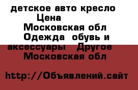  детское авто кресло › Цена ­ 1 500 - Московская обл. Одежда, обувь и аксессуары » Другое   . Московская обл.